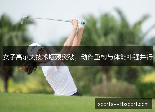 女子高尔夫技术瓶颈突破,动作重构与体能补强并行 女子高尔夫技术瓶颈突破,动作重构与体能补强并行